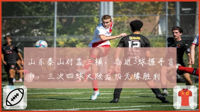 山东泰山对轰三镇,各进3球握手言和,三次四球大败后均无缘胜利