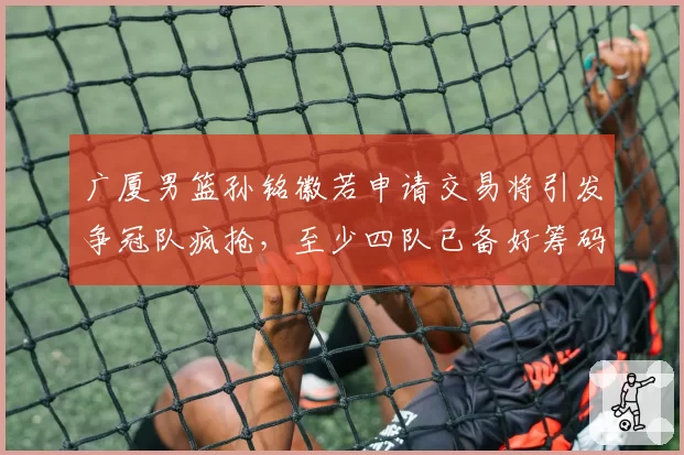 广厦男篮孙铭徽若申请交易将引发争冠队疯抢,至少四队已备好筹码