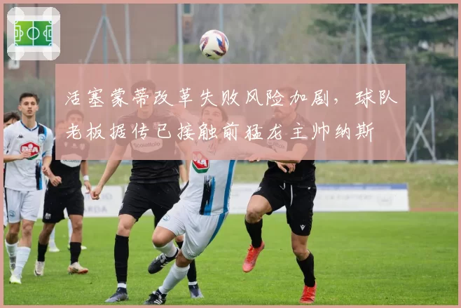活塞蒙蒂改革失败风险加剧，球队老板据传已接触前猛龙主帅纳斯