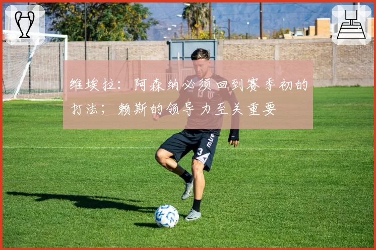 维埃拉：阿森纳必须回到赛季初的打法；赖斯的领导力至关重要