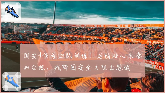 国安4伤号归队训练！后防核心未参加合练，残阵国安全力阻击蓉城
