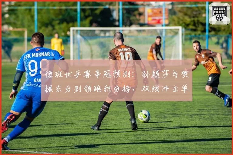 德班世乒赛争冠预测：孙颖莎与樊振东分别领跑积分榜，双线冲击单打世界第一