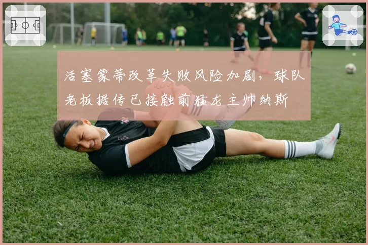 活塞蒙蒂改革失败风险加剧，球队老板据传已接触前猛龙主帅纳斯