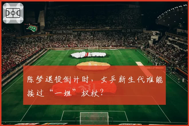 陈梦退役倒计时，女乒新生代谁能接过“一姐”权杖？