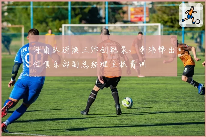 河南队连换三帅创纪录,李玮锋出任俱乐部副总经理主抓青训