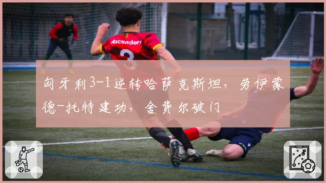 匈牙利3-1逆转哈萨克斯坦，劳伊蒙德-托特建功，舍费尔破门
