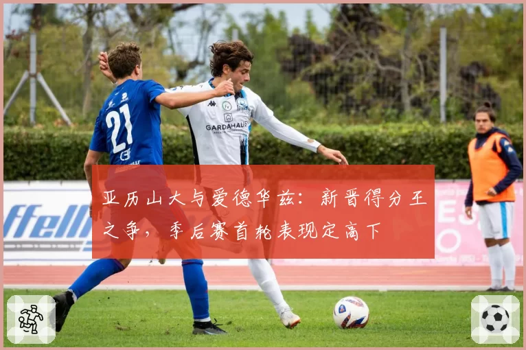 亚历山大与爱德华兹：新晋得分王之争，季后赛首轮表现定高下