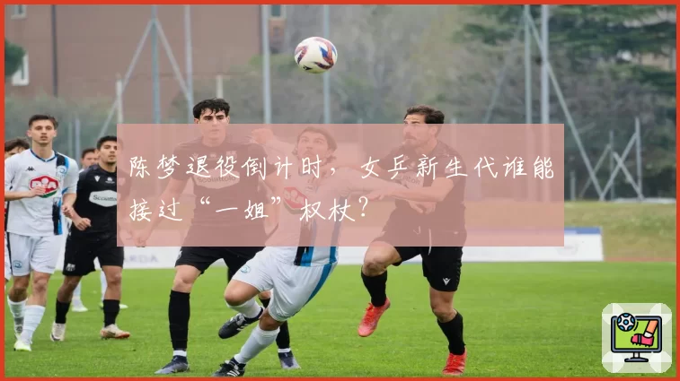 陈梦退役倒计时，女乒新生代谁能接过“一姐”权杖？