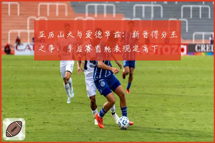 亚历山大与爱德华兹：新晋得分王之争，季后赛首轮表现定高下