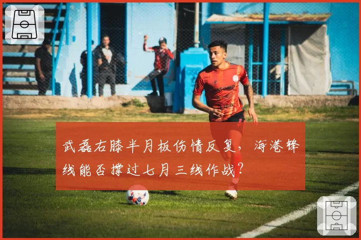 武磊右膝半月板伤情反复，海港锋线能否撑过七月三线作战？