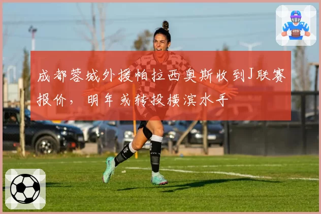 成都蓉城外援帕拉西奥斯收到J联赛报价,明年或转投横滨水手