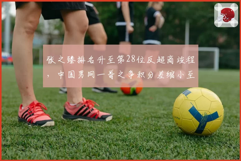 张之臻排名升至第28位反超商竣程，中国男网一哥之争积分差缩小至310分