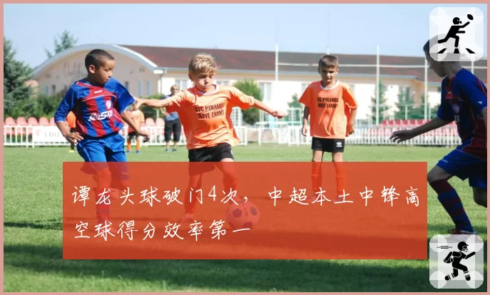 谭龙头球破门4次,中超本土中锋高空球得分效率第一