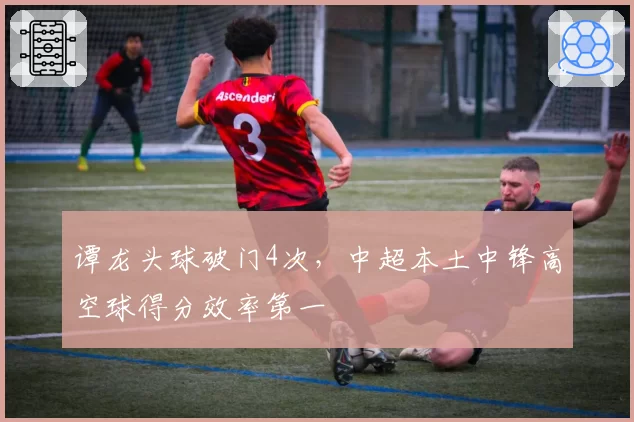 谭龙头球破门4次,中超本土中锋高空球得分效率第一