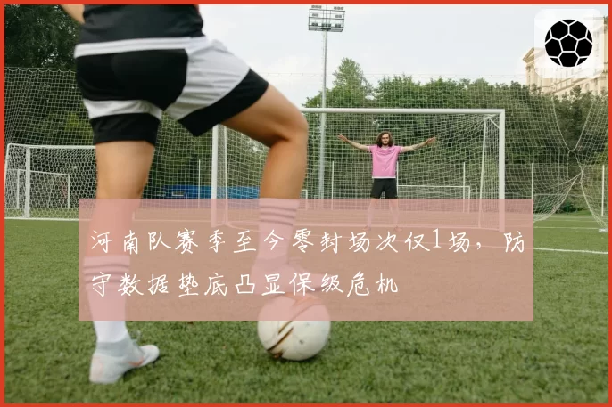 河南队赛季至今零封场次仅1场,防守数据垫底凸显保级危机