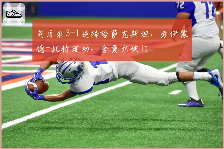 匈牙利3-1逆转哈萨克斯坦，劳伊蒙德-托特建功，舍费尔破门
