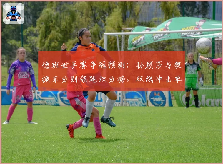 德班世乒赛争冠预测：孙颖莎与樊振东分别领跑积分榜，双线冲击单打世界第一