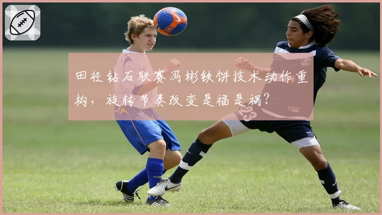 田径钻石联赛冯彬铁饼技术动作重构,旋转节奏改变是福是祸?