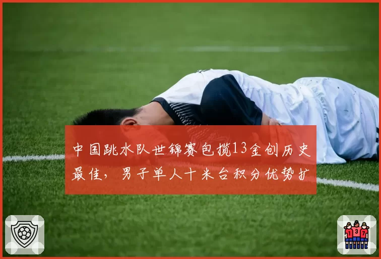 中国跳水队世锦赛包揽13金创历史最佳,男子单人十米台积分优势扩大至85分