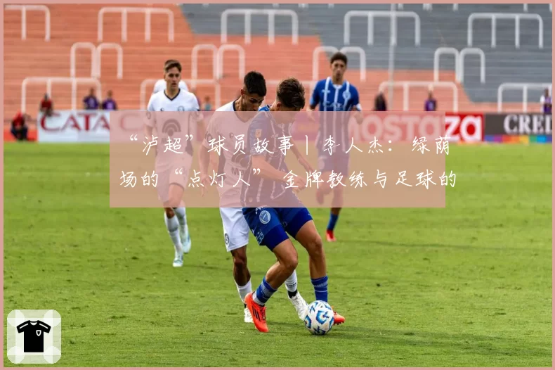 “泸超”球员故事丨李人杰：绿荫场的“点灯人” 金牌教练与足球的“热血突围”