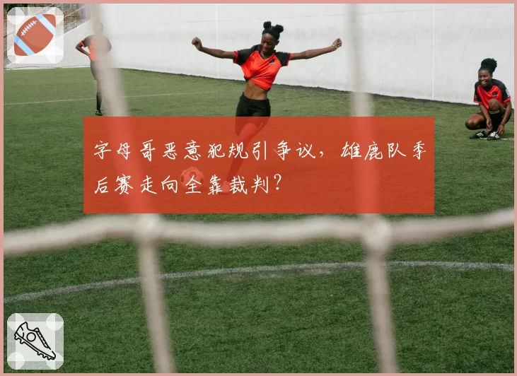 字母哥恶意犯规引争议,雄鹿队季后赛走向全靠裁判?