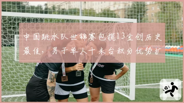 中国跳水队世锦赛包揽13金创历史最佳,男子单人十米台积分优势扩大至85分