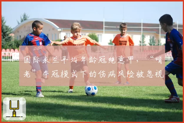 国际米兰平均年龄冠绝意甲,“啃老”夺冠模式下的伤病风险被忽视?