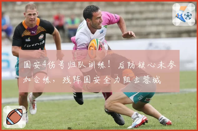 国安4伤号归队训练！后防核心未参加合练，残阵国安全力阻击蓉城