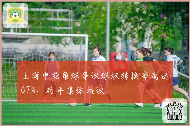 上海申花角球争议球权转换率高达67%,对手集体抗议