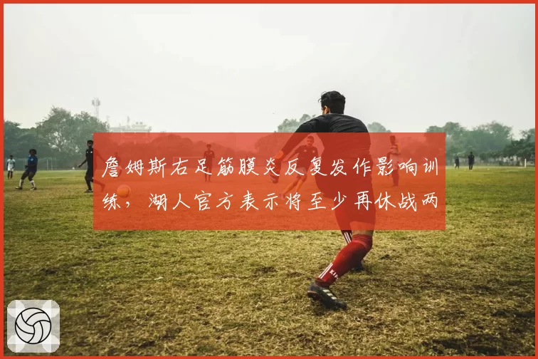 詹姆斯右足筋膜炎反复发作影响训练，湖人官方表示将至少再休战两周