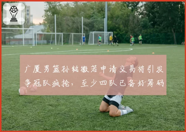 广厦男篮孙铭徽若申请交易将引发争冠队疯抢，至少四队已备好筹码