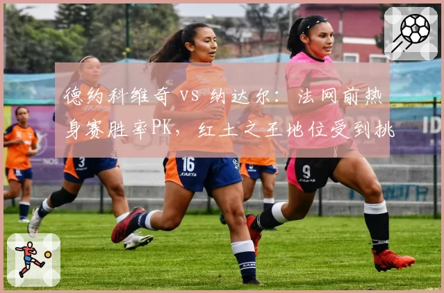 德约科维奇 vs 纳达尔:法网前热身赛胜率PK,红土之王地位受到挑战
